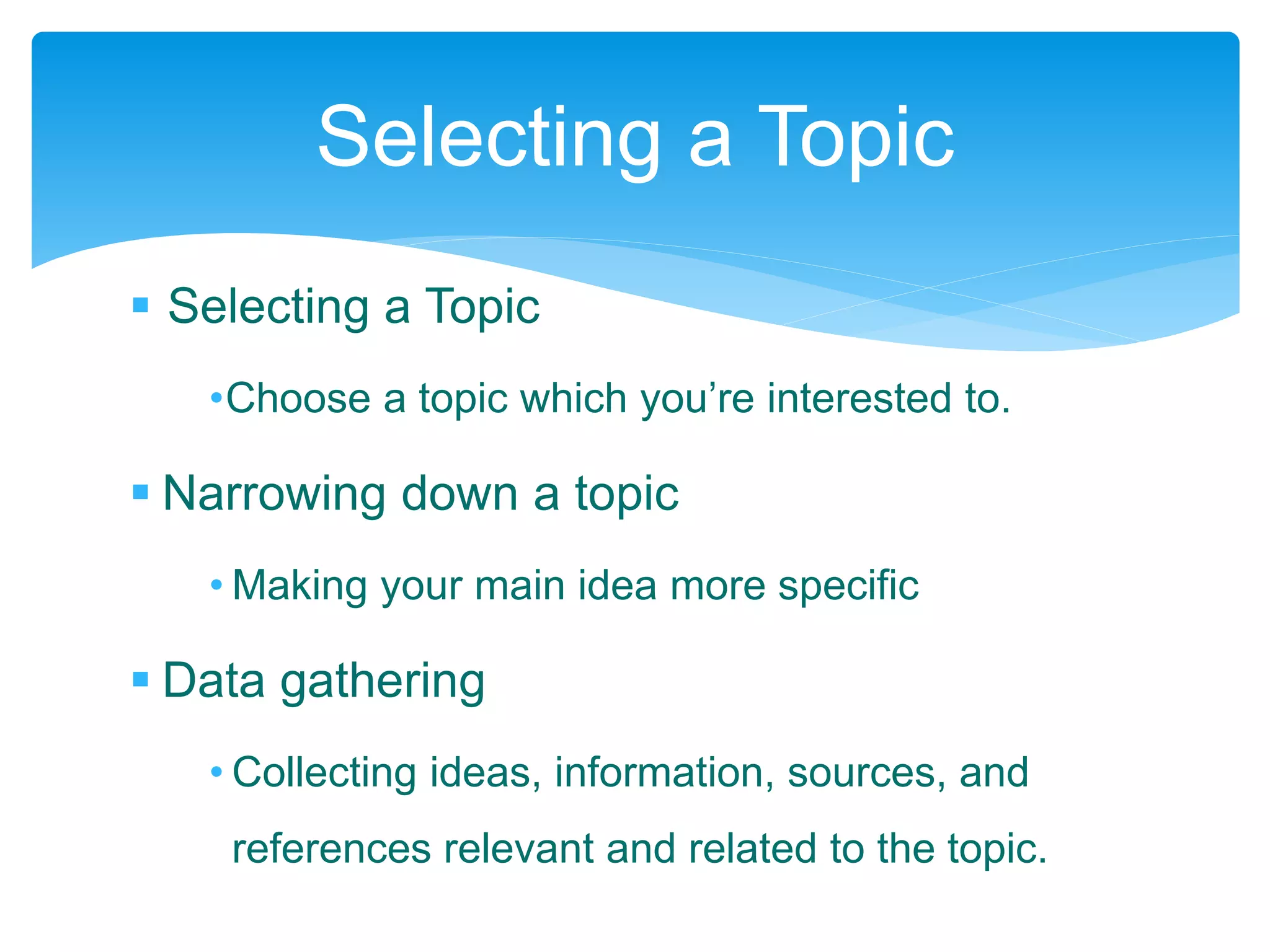 Selecting a Topic
•Choose a topic which you’re interested to.
 Narrowing down a topic
• Making your main idea more specific
 Data gathering
• Collecting ideas, information, sources, and
references relevant and related to the topic.
Selecting a Topic
 