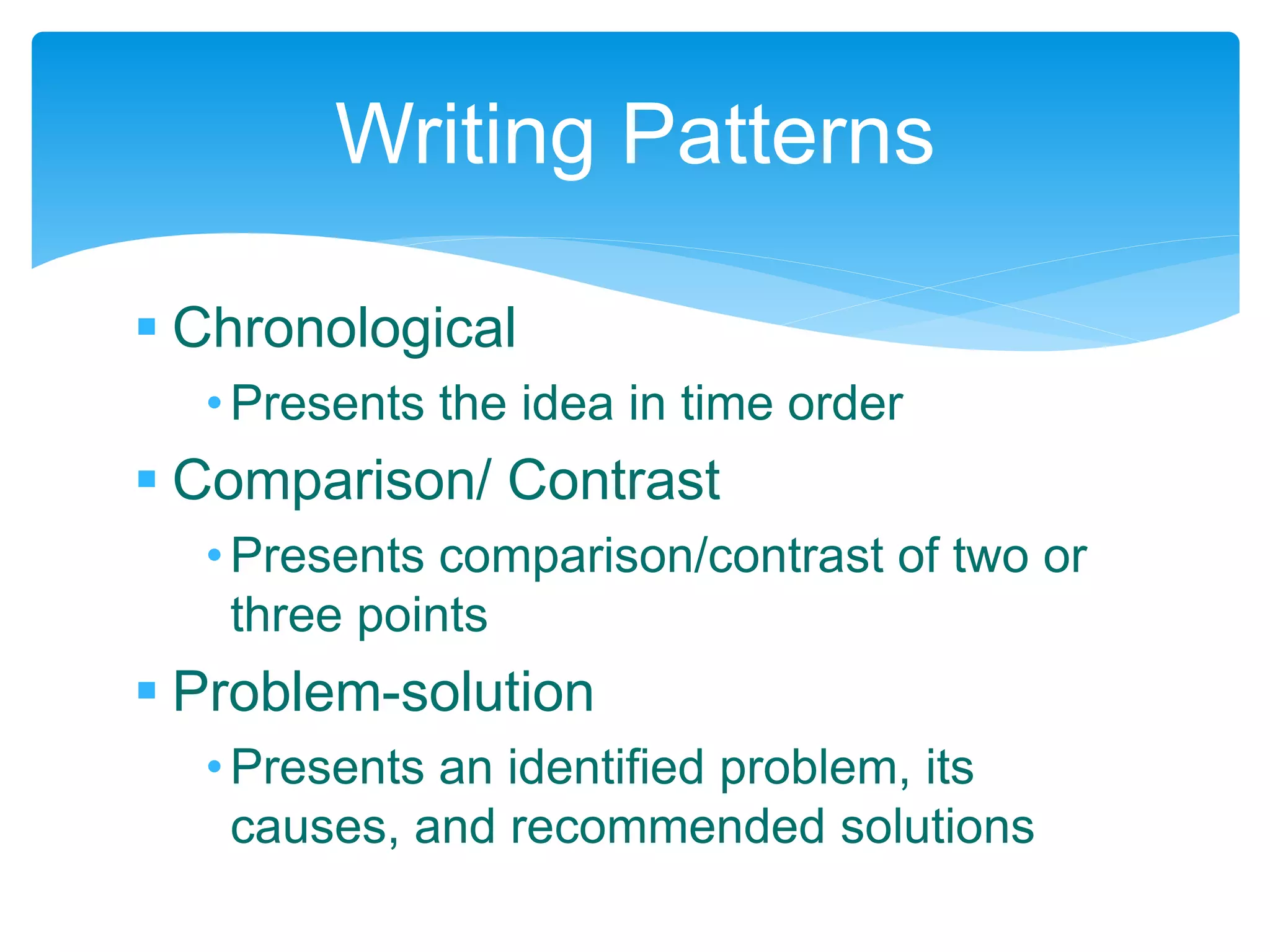  Chronological
•Presents the idea in time order
 Comparison/ Contrast
•Presents comparison/contrast of two or
three points
 Problem-solution
•Presents an identified problem, its
causes, and recommended solutions
Writing Patterns
 