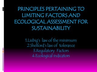 PRINCIPLES PERTAINING TO
LIMITING FACTORS AND
ECOLOGICAL ASSESSMENT FOR
SUSTAINABILITY
1.Liebig’s law of the minimum
2.Shelford’s law of tolerance
3.Regulatory Factors
4.Ecological indicators
 