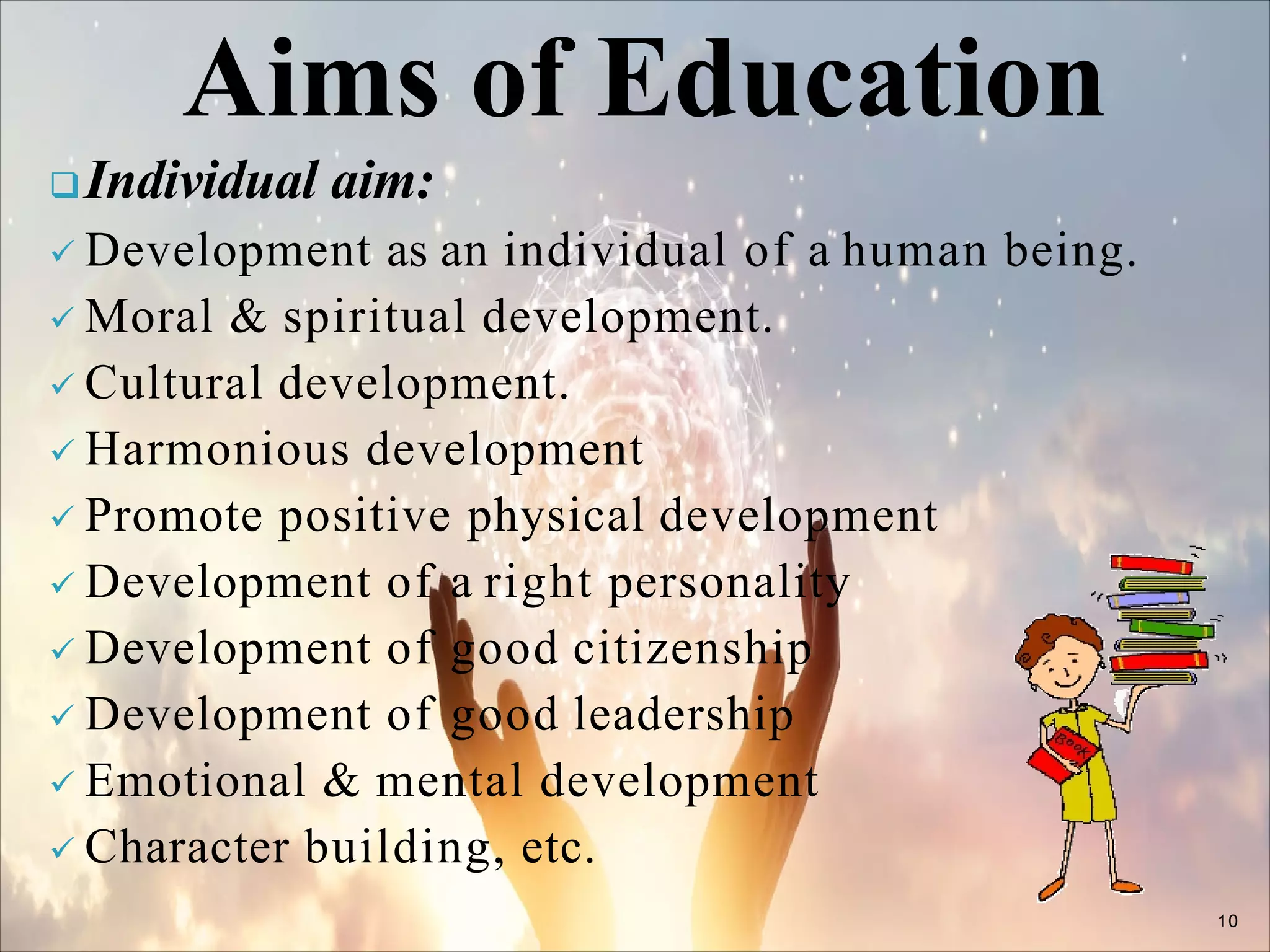 Individual aim:
 Development as an individual of a human being.
 Moral & spiritual development.
 Cultural development.
 Harmonious development
 Promote positive physical development
 Development of a right personality
 Development of good citizenship
 Development of good leadership
 Emotional & mental development
 Character building, etc.
10
Aims of Education
 