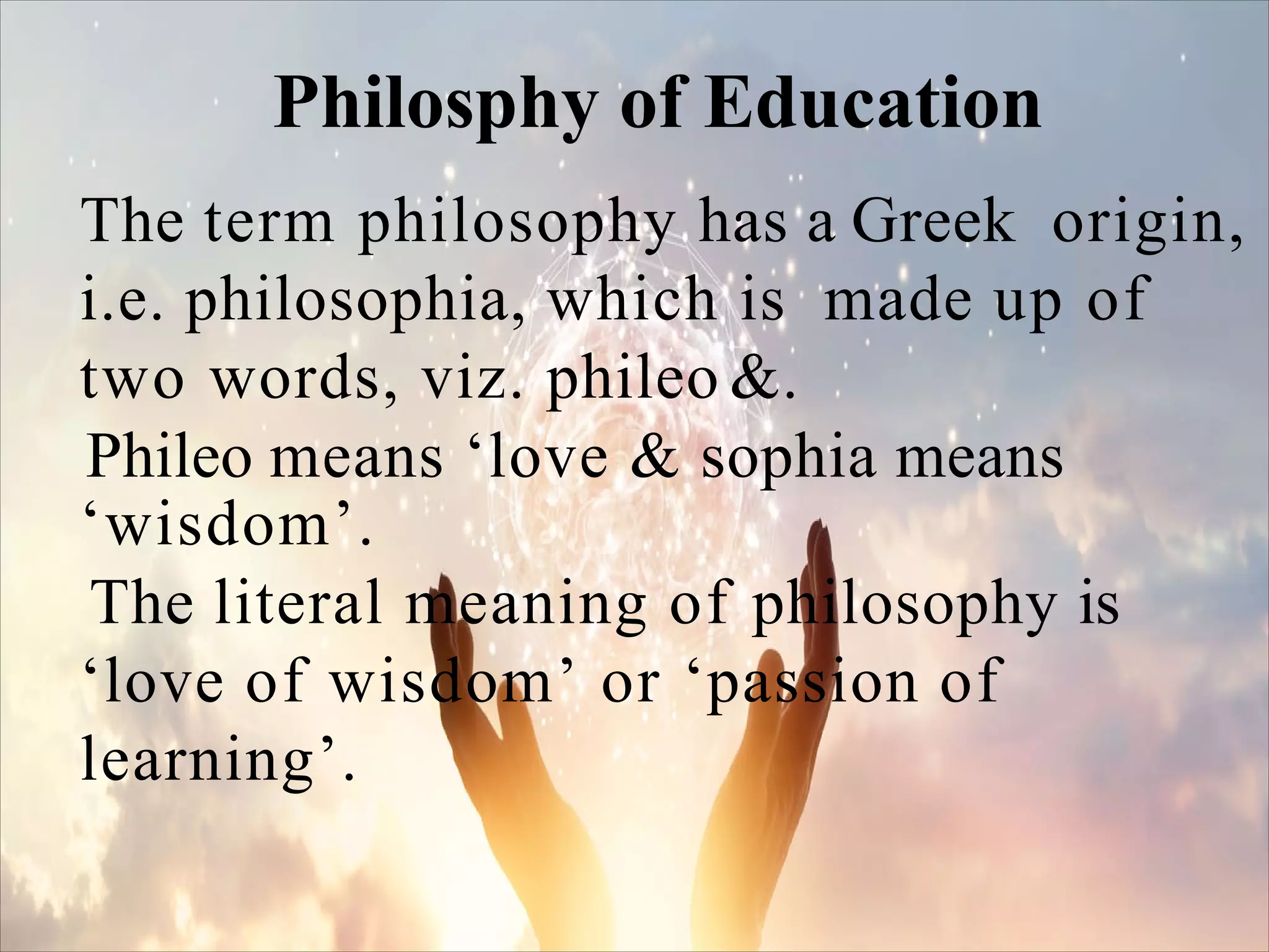 The term philosophy has a Greek origin,
i.e. philosophia, which is made up of
two words, viz. phileo &.
Phileo means ‘love & sophia means
‘wisdom’.
The literal meaning of philosophy is
‘love of wisdom’ or ‘passion of
learning’.
Philosphy of Education
 