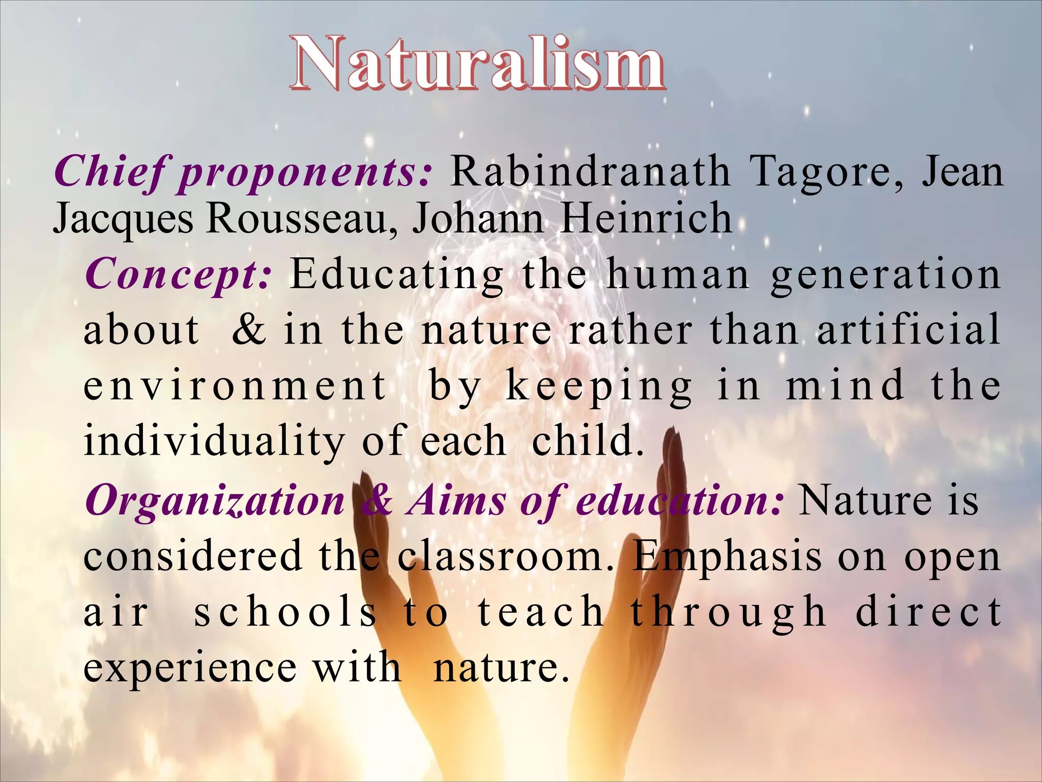 Chief proponents: Rabindranath Tagore, Jean
Jacques Rousseau, Johann Heinrich
Concept: Educating the human generation
about & in the nature rather than artificial
environment by keeping i n m i n d the
individuality of each child.
Organization & Aims of education: Nature is
considered the classroom. Emphasis on open
a i r s c h o o l s t o t e a c h t h r o u g h d i r e c t
experience with nature.
 