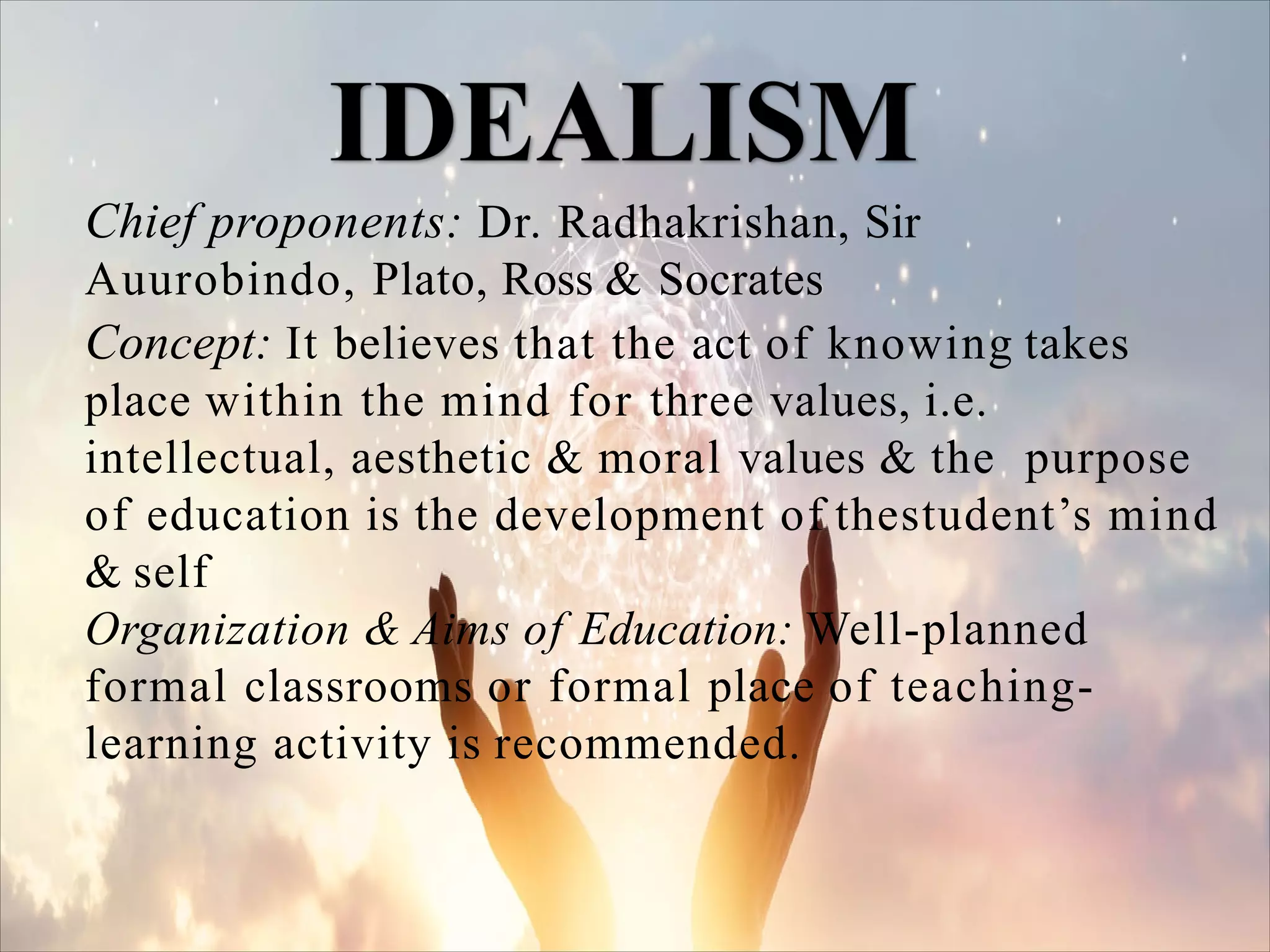 Chief proponents: Dr. Radhakrishan, Sir
Auurobindo, Plato, Ross & Socrates
Concept: It believes that the act of knowing takes
place within the mind for three values, i.e.
intellectual, aesthetic & moral values & the purpose
of education is the development of thestudent’s mind
& self
Organization & Aims of Education: Well-planned
formal classrooms or formal place of teaching-
learning activity is recommended.
 