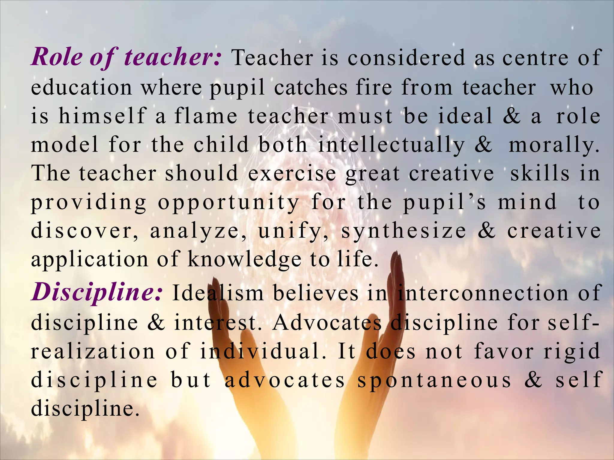Role of teacher: Teacher is considered as centre of
education where pupil catches fire from teacher who
is himself a flame teacher must be ideal & a role
model for the child both intellectually & morally.
The teacher should exercise great creative skills in
providing opportunity for the pupil’s mind to
discover, analyze, unify, synthesize & creative
application of knowledge to life.
Discipline: Idealism believes in interconnection of
discipline & interest. Advocates discipline for self-
realization of individual. It does not favor rigid
d i s c i p l i n e b u t advocates s p o n t a n e o u s & s e l f
discipline.
 