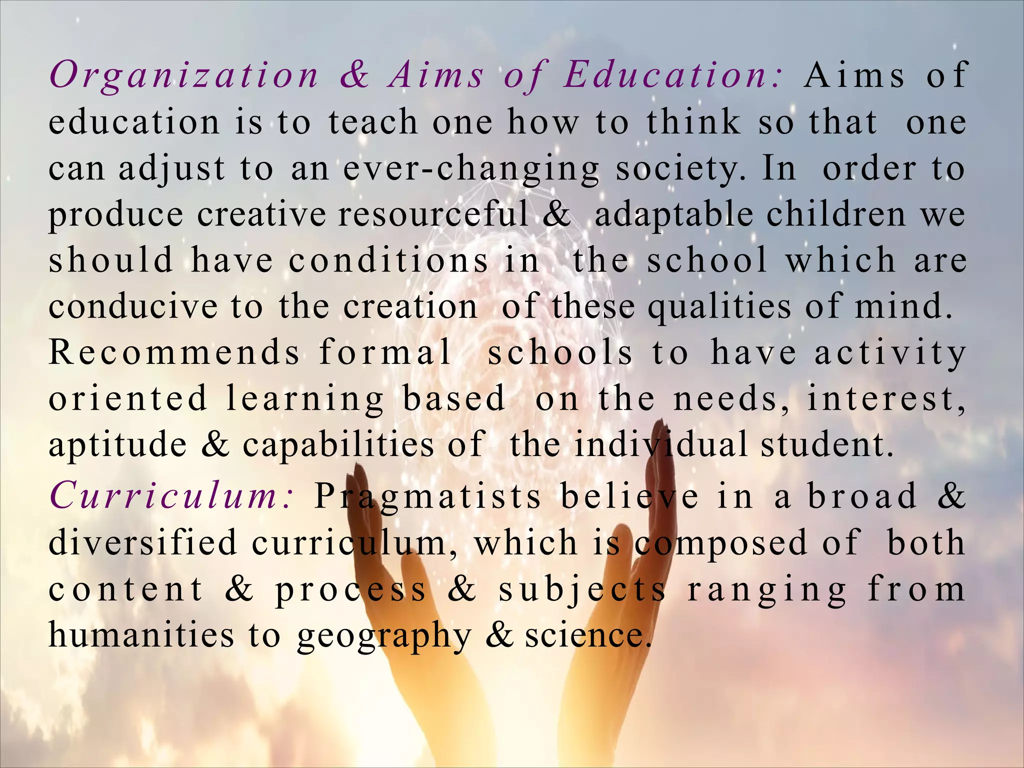 Organization & Aims of Education: A i m s o f
education is to teach one how to think so that one
can adjust to an ever-changing society. In order to
produce creative resourceful & adaptable children we
should have conditions in the school which are
conducive to the creation of these qualities of mind.
Recommends f o r m a l schools t o have activity
oriented learning based on the needs, interest,
aptitude & capabilities of the individual student.
Curriculum: Pragmatists believe i n a broad &
diversified curriculum, which is composed of both
c o n t e n t & p r o c e s s & s u b j e c t s r a n g i n g f r o m
humanities to geography & science.
 