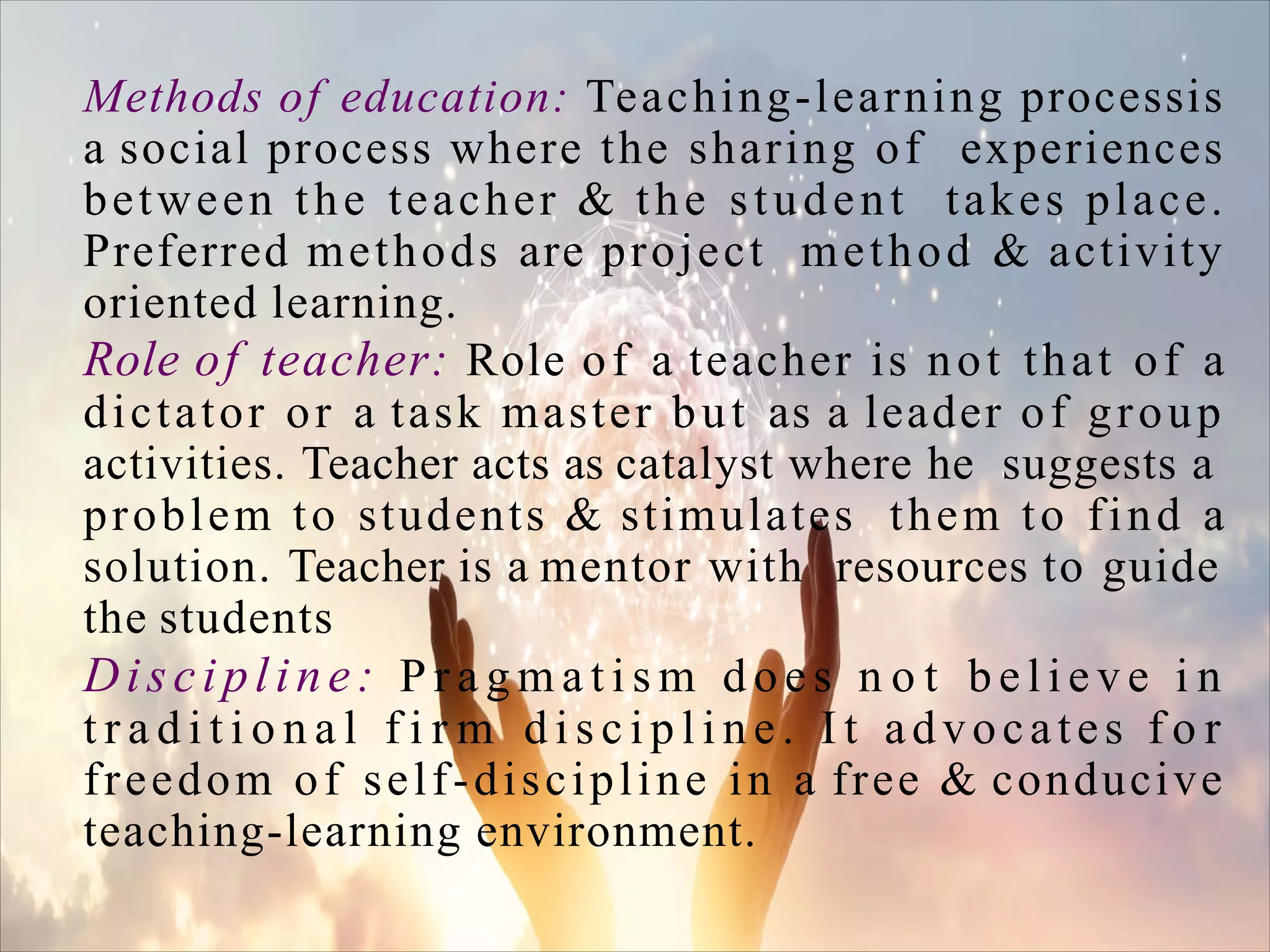Methods of education: Teaching-learning processis
a social process where the sharing of experiences
between the teacher & the student takes place.
Preferred methods are project method & activity
oriented learning.
Role of teacher: Role of a teacher is not that of a
dictator or a task master but as a leader of group
activities. Teacher acts as catalyst where he suggests a
problem to students & stimulates them to find a
solution. Teacher is a mentor with resources to guide
the students
Discipline: P r a g m a t i s m d o e s n o t b e l i e v e i n
t r a d i t i o n a l f i r m d i s c i p l i n e . I t advocates f o r
freedom of self-discipline in a free & conducive
teaching-learning environment.
 