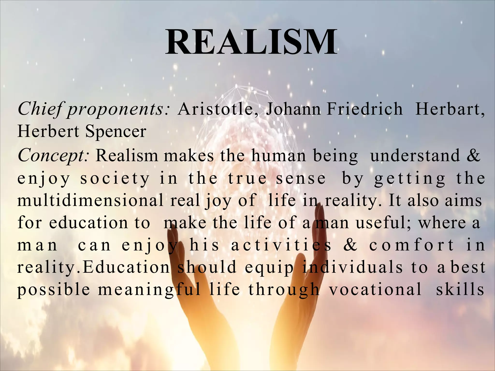 Chief proponents: Aristotle, Johann Friedrich Herbart,
Herbert Spencer
Concept: Realism makes the human being understand &
e n j o y soc i e t y i n t h e t r u e sense b y g e t t i n g t h e
multidimensional real joy of life in reality. It also aims
for education to make the life of a man useful; where a
m a n c a n e n j o y h i s a c t i v i t i e s & c o m f o r t i n
reality.Education should equip individuals to a best
possible meaningful life through vocational skills
REALISM
 