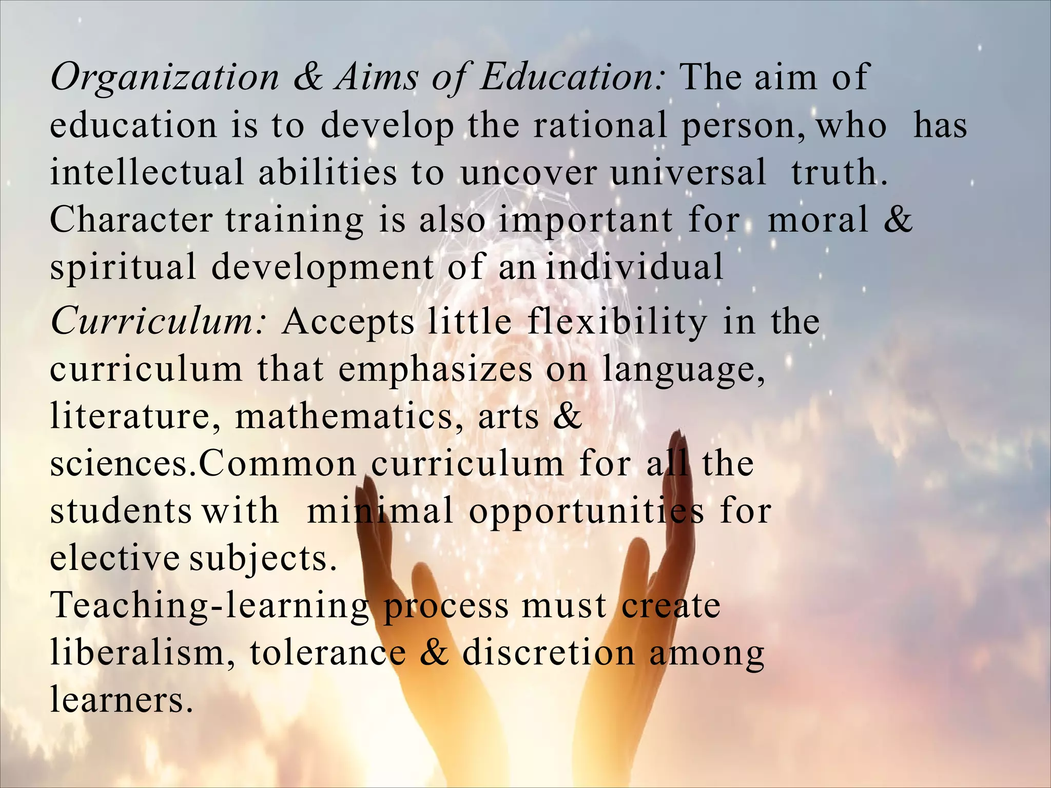 Organization & Aims of Education: The aim of
education is to develop the rational person, who has
intellectual abilities to uncover universal truth.
Character training is also important for moral &
spiritual development of an individual
Curriculum: Accepts little flexibility in the
curriculum that emphasizes on language,
literature, mathematics, arts &
sciences.Common curriculum for all the
students with minimal opportunities for
elective subjects.
Teaching-learning process must create
liberalism, tolerance & discretion among
learners.
 