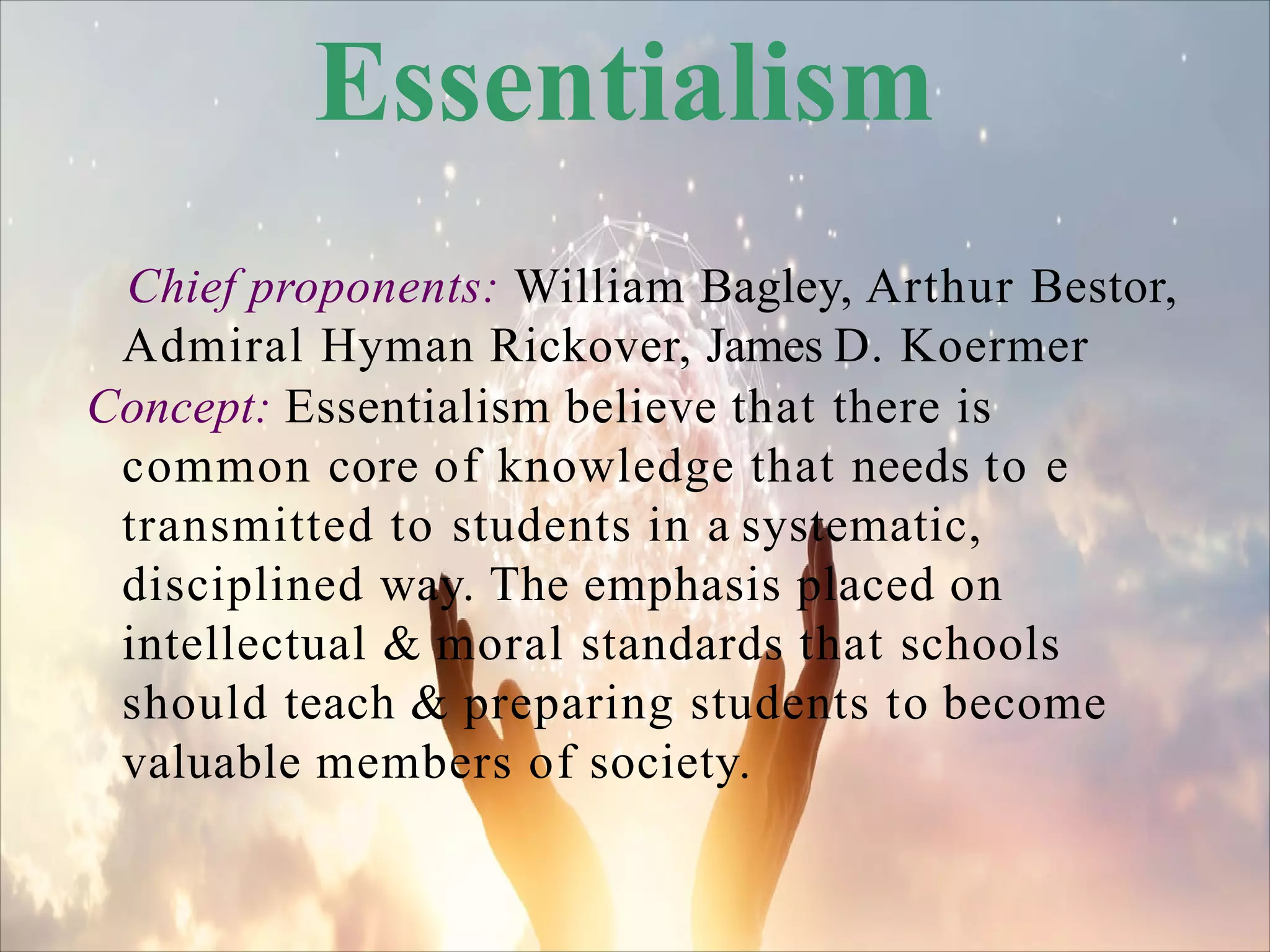 Essentialism
Chief proponents: William Bagley, Arthur Bestor,
Admiral Hyman Rickover, James D. Koermer
Concept: Essentialism believe that there is
common core of knowledge that needs to e
transmitted to students in a systematic,
disciplined way. The emphasis placed on
intellectual & moral standards that schools
should teach & preparing students to become
valuable members of society.
 