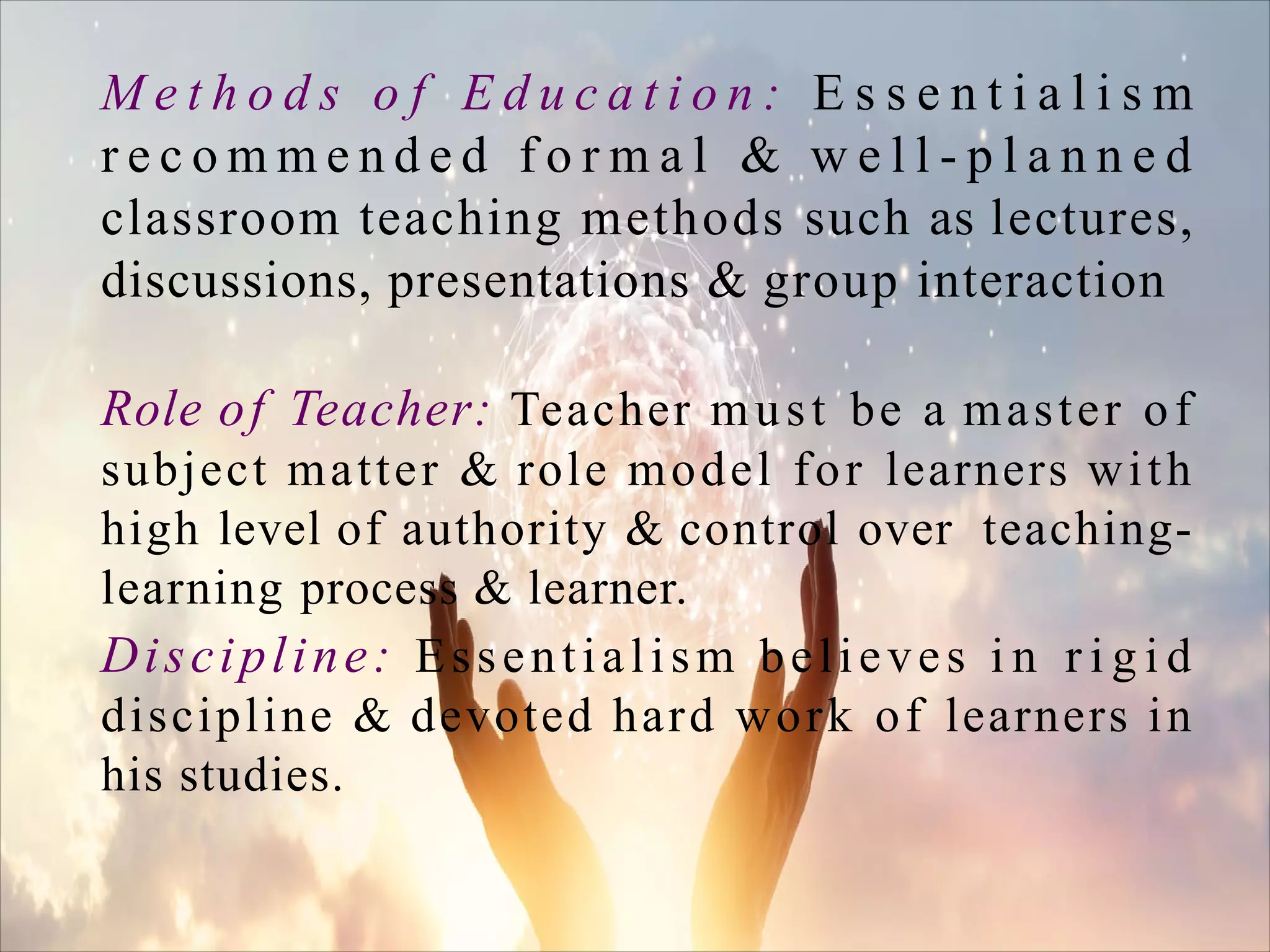 M e t h o d s o f E d u c a t i o n : E s s e n t i a l i s m
r e c o m m e n d e d f o r m a l & w e l l - p l a n n e d
classroom teaching methods such as lectures,
discussions, presentations & group interaction
Role of Teacher: Teacher must be a master of
subject matter & role model for learners with
high level of authority & control over teaching-
learning process & learner.
Discipline: Essentialism believes i n r i g i d
discipline & devoted hard work of learners in
his studies.
 