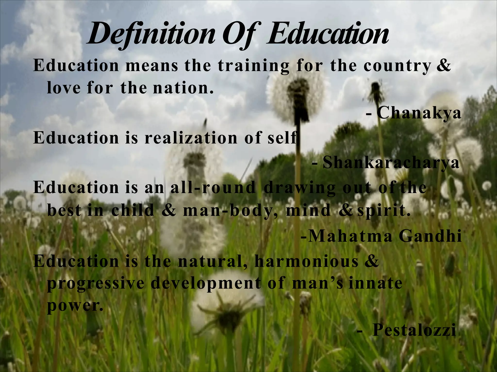 DefinitionOf Education
Education means the training for the country &
love for the nation.
- Chanakya
Education is realization of self
- Shankaracharya
Education is an all-round drawing out of the
best in child & man-body, mind & spirit.
-Mahatma Gandhi
Education is the natural, harmonious &
progressive development of man’s innate
power.
- Pestalozzi
 