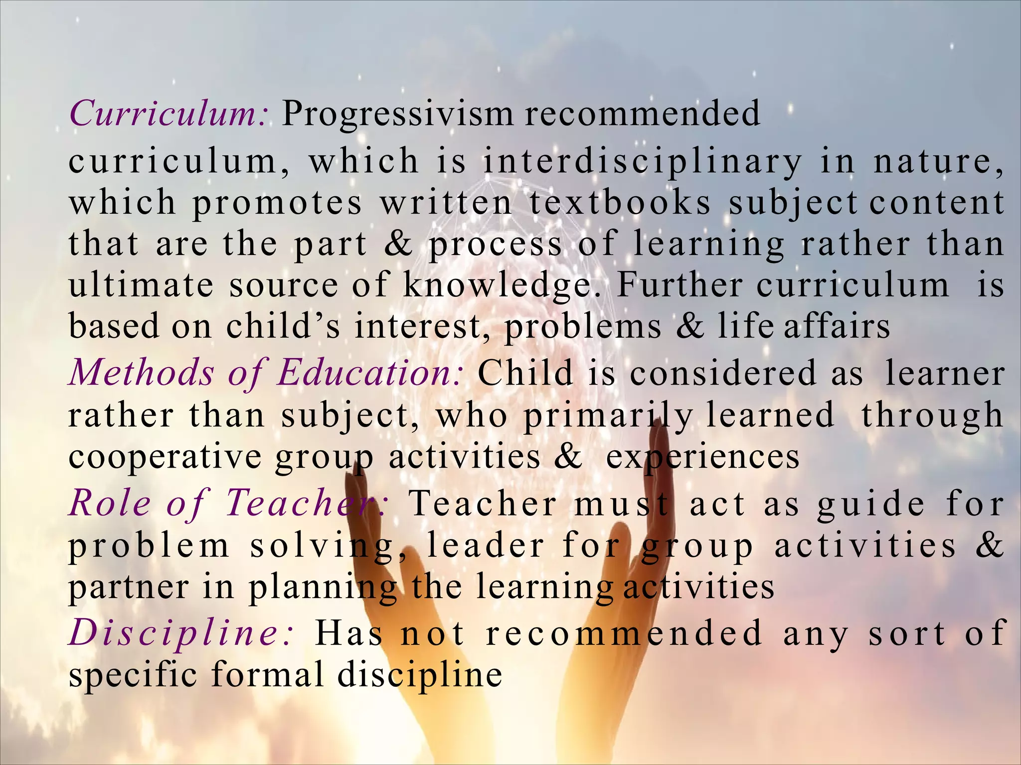 Curriculum: Progressivism recommended
curriculum, which is interdisciplinary in nature,
which promotes written textbooks subject content
that are the part & process of learning rather than
ultimate source of knowledge. Further curriculum is
based on child’s interest, problems & life affairs
Methods of Education: Child is considered as learner
rather than subject, who primarily learned through
cooperative group activities & experiences
Role of Teacher: Teacher m u s t act as gu i d e f o r
problem solving, leader f o r g r o u p activities &
partner in planning the learning activities
Discipline: Has n o t r e c o m m e n d e d any s o r t o f
specific formal discipline
 