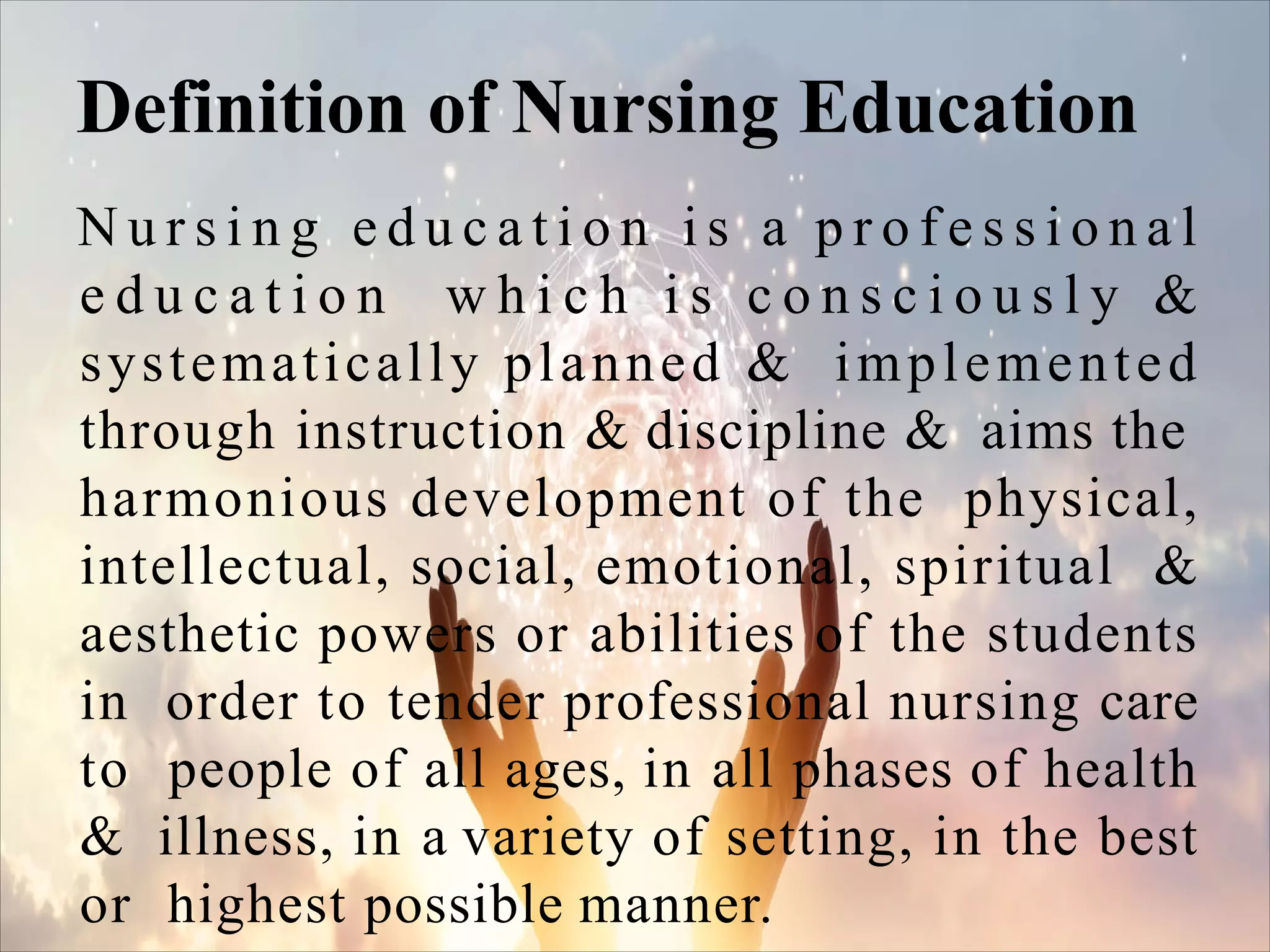 N u r s i n g e d u c a t i o n i s a p r o f e s s i o n a l
e d u c a t i o n w h i c h i s c o n s c i o u s l y &
systematically planned & implemented
through instruction & discipline & aims the
harmonious development of the physical,
intellectual, social, emotional, spiritual &
aesthetic powers or abilities of the students
in order to tender professional nursing care
to people of all ages, in all phases of health
& illness, in a variety of setting, in the best
or highest possible manner.
Definition of Nursing Education
 