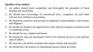 Qualities of an Auditor
1. An author should know completely and thoroughly the principles of book
keeping and accounting.
2. He should have knowledge of commercial laws, companies act and other
relevant laws relating to accounting.
3. He should be conscious and accurate in judgment, resourcefulness, self-control,
and diligence.
4. He should not bound to be approach his work with the foregone conclusion that
is something wrong.
5. He should be very vigilant and honest
6. He should not sign any documents which in his opinion not give a true and fair
state of affairs.
7. He must have the ability to prepare the reports clearly and correctly
8. He should have the honesty in maintaining secrecy about his client.
 