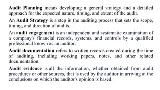 Audit Planning means developing a general strategy and a detailed
approach for the expected nature, timing, and extent of the audit.
An Audit Strategy is a step in the auditing process that sets the scope,
timing, and direction of audits.
An audit engagement is an independent and systematic examination of
a company's financial records, systems, and controls by a qualified
professional known as an auditor.
Audit documentation refers to written records created during the time
of auditing, including working papers, notes, and other related
documentation.
Audit evidence is all the information, whether obtained from audit
procedures or other sources, that is used by the auditor in arriving at the
conclusions on which the auditor's opinion is based.
 