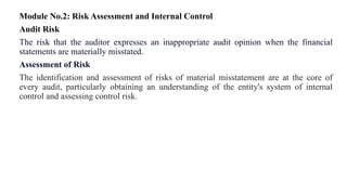 Module No.2: Risk Assessment and Internal Control
Audit Risk
The risk that the auditor expresses an inappropriate audit opinion when the financial
statements are materially misstated.
Assessment of Risk
The identification and assessment of risks of material misstatement are at the core of
every audit, particularly obtaining an understanding of the entity's system of internal
control and assessing control risk.
 