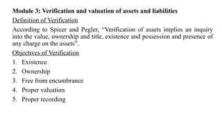 Module 3: Verification and valuation of assets and liabilities
Definition of Verification
According to Spicer and Pegler, “Verification of assets implies an inquiry
into the value, ownership and title, existence and possession and presence of
any charge on the assets”.
Objectives of Verification
1. Existence
2. Ownership
3. Free from encumbrance
4. Proper valuation
5. Proper recording
 
