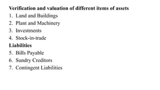 Verification and valuation of different items of assets
1. Land and Buildings
2. Plant and Machinery
3. Investments
4. Stock-in-trade
Liabilities
5. Bills Payable
6. Sundry Creditors
7. Contingent Liabilities
 