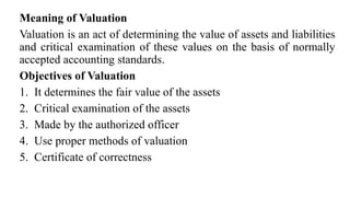 Meaning of Valuation
Valuation is an act of determining the value of assets and liabilities
and critical examination of these values on the basis of normally
accepted accounting standards.
Objectives of Valuation
1. It determines the fair value of the assets
2. Critical examination of the assets
3. Made by the authorized officer
4. Use proper methods of valuation
5. Certificate of correctness
 