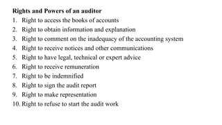 Rights and Powers of an auditor
1. Right to access the books of accounts
2. Right to obtain information and explanation
3. Right to comment on the inadequacy of the accounting system
4. Right to receive notices and other communications
5. Right to have legal, technical or expert advice
6. Right to receive remuneration
7. Right to be indemnified
8. Right to sign the audit report
9. Right to make representation
10. Right to refuse to start the audit work
 