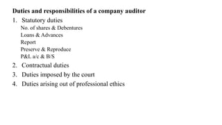 Duties and responsibilities of a company auditor
1. Statutory duties
No. of shares & Debentures
Loans & Advances
Report
Preserve & Reproduce
P&L a/c & B/S
2. Contractual duties
3. Duties imposed by the court
4. Duties arising out of professional ethics
 