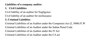 Liabilities of a company auditor
1. Civil Liabilities
Civil liability of an auditor for Negligence
Civil liability of an auditor for misfeasance
2. Criminal Liabilities
Criminal Liabilities of an Auditor under the Companies Act (2, 5000) P, W
Criminal Liabilities of an Auditor under the Indian Penal Code
Criminal Liabilities of an Auditor under the IT Act
Criminal Liabilities of an Auditor under the CA act
 