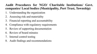 Audit Procedures for NGO/ Charitable Institutions/ Govt.
companies/ Local bodies (Municipality, Port Trust, Township)
1. Understanding the organization
2. Assessing risk and materiality
3. Financial reporting and accountability
4. Compliance with regulatory requirements
5. Review of supporting documentation
6. Review of board minutes
7. Internal control testing
8. Audit findings and recommendations
 