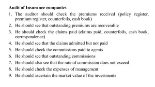 Audit of Insurance companies
1. The auditor should check the premiums received (policy register,
premium register, counterfoils, cash book)
2. He should see that outstanding premiums are recoverable
3. He should check the claims paid (claims paid, counterfoils, cash book,
correspondence)
4. He should see that the claims admitted but not paid
5. He should check the commissions paid to agents
6. He should see that outstanding commissions
7. He should also see that the rate of commission does not exceed
8. He should check the expenses of management
9. He should ascertain the market value of the investments
 