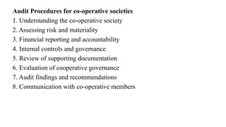 Audit Procedures for co-operative societies
1. Understanding the co-operative society
2. Assessing risk and materiality
3. Financial reporting and accountability
4. Internal controls and governance
5. Review of supporting documentation
6. Evaluation of cooperative governance
7. Audit findings and recommendations
8. Communication with co-operative members
 