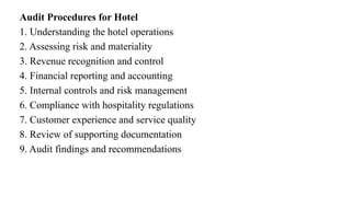 Audit Procedures for Hotel
1. Understanding the hotel operations
2. Assessing risk and materiality
3. Revenue recognition and control
4. Financial reporting and accounting
5. Internal controls and risk management
6. Compliance with hospitality regulations
7. Customer experience and service quality
8. Review of supporting documentation
9. Audit findings and recommendations
 