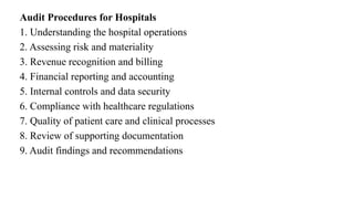 Audit Procedures for Hospitals
1. Understanding the hospital operations
2. Assessing risk and materiality
3. Revenue recognition and billing
4. Financial reporting and accounting
5. Internal controls and data security
6. Compliance with healthcare regulations
7. Quality of patient care and clinical processes
8. Review of supporting documentation
9. Audit findings and recommendations
 