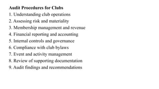 Audit Procedures for Clubs
1. Understanding club operations
2. Assessing risk and materiality
3. Membership management and revenue
4. Financial reporting and accounting
5. Internal controls and governance
6. Compliance with club bylaws
7. Event and activity management
8. Review of supporting documentation
9. Audit findings and recommendations
 