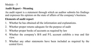 Module – 5
Audit Report - Meaning
An audit report is a statement through which an auditor submits his findings
and expresses his opinion on the state of affairs of the company’s business.
Elements of audit report
1. Whether he has obtained all the information and explanations.
2. Whether proper returns adequate for the purpose of audit
3. Whether proper books of accounts as required by law
4. Whether the company’s B/S and P/L account exhibits a true and fair
view.
5. Whether any other statements have been included as required by the
central Govt.
 