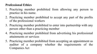 Professional Ethics
1. Practicing member prohibited from allowing any person to
practice in his name.
2. Practicing member prohibited to accept any part of the profits
of the professional workers
3. Practicing member prohibited to enter into partnership with any
person other than a practicing member
4. Practicing member prohibited from advertising his professional
attainments or services
5. Practicing member prohibited from accepting an appointment as
auditor of a company whether the requirements of the
Companies Act
 