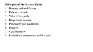 Principles of Professional Ethics
1. Honesty and truthfulness
2. Unbiased attitude
3. Value of the public
4. Respect and concern
5. Punctuality and availability
6. Integrity
7. Confidentiality
8. Professional competence and due care
 