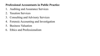 Professional Accountants in Public Practice
1. Auditing and Assurance Services
2. Taxation Services
3. Consulting and Advisory Services
4. Forensic Accounting and Investigation
5. Business Valuation
6. Ethics and Professionalism
 