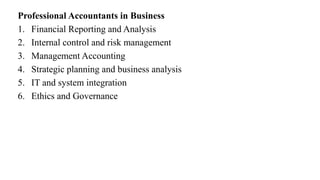 Professional Accountants in Business
1. Financial Reporting and Analysis
2. Internal control and risk management
3. Management Accounting
4. Strategic planning and business analysis
5. IT and system integration
6. Ethics and Governance
 