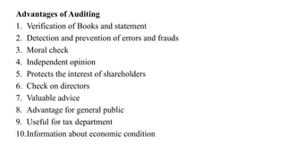 Advantages of Auditing
1. Verification of Books and statement
2. Detection and prevention of errors and frauds
3. Moral check
4. Independent opinion
5. Protects the interest of shareholders
6. Check on directors
7. Valuable advice
8. Advantage for general public
9. Useful for tax department
10.Information about economic condition
 