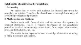 Relationship of audit with other disciplines
1. Accounting
An auditor has to review and evaluate the financial statements by
providing an opinion. Therefore, he should have a thorough knowledge of
accounting concepts and principles.
2. Mathematics and Statistics
Auditor deals with financial data and the amount that appears in
financial statements. Hence, it requires knowledge of the calculation
procedure involved in computing various items, for example., depreciation,
provision for bad debts, tax, etc.
The auditor is also expected to have knowledge of statistical sampling
to make meaningful conclusions.
 