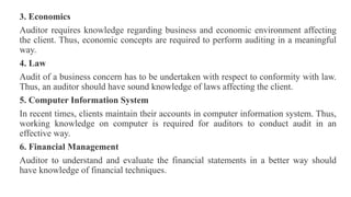 3. Economics
Auditor requires knowledge regarding business and economic environment affecting
the client. Thus, economic concepts are required to perform auditing in a meaningful
way.
4. Law
Audit of a business concern has to be undertaken with respect to conformity with law.
Thus, an auditor should have sound knowledge of laws affecting the client.
5. Computer Information System
In recent times, clients maintain their accounts in computer information system. Thus,
working knowledge on computer is required for auditors to conduct audit in an
effective way.
6. Financial Management
Auditor to understand and evaluate the financial statements in a better way should
have knowledge of financial techniques.
 