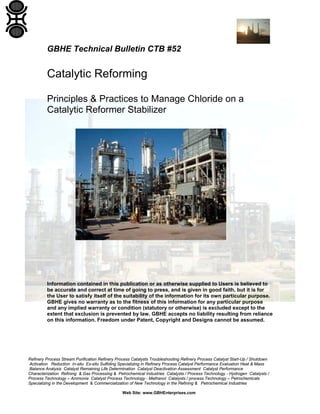 Refinery Process Stream Purification Refinery Process Catalysts Troubleshooting Refinery Process Catalyst Start-Up / Shutdown
Activation Reduction In-situ Ex-situ Sulfiding Specializing in Refinery Process Catalyst Performance Evaluation Heat & Mass
Balance Analysis Catalyst Remaining Life Determination Catalyst Deactivation Assessment Catalyst Performance
Characterization Refining & Gas Processing & Petrochemical Industries Catalysts / Process Technology - Hydrogen Catalysts /
Process Technology – Ammonia Catalyst Process Technology - Methanol Catalysts / process Technology – Petrochemicals
Specializing in the Development & Commercialization of New Technology in the Refining & Petrochemical Industries
Web Site: www.GBHEnterprises.com
GBHE Technical Bulletin CTB #52
Catalytic Reforming
Principles & Practices to Manage Chloride on a
Catalytic Reformer Stabilizer
Information contained in this publication or as otherwise supplied to Users is believed to
be accurate and correct at time of going to press, and is given in good faith, but it is for
the User to satisfy itself of the suitability of the information for its own particular purpose.
GBHE gives no warranty as to the fitness of this information for any particular purpose
and any implied warranty or condition (statutory or otherwise) is excluded except to the
extent that exclusion is prevented by law. GBHE accepts no liability resulting from reliance
on this information. Freedom under Patent, Copyright and Designs cannot be assumed.
 