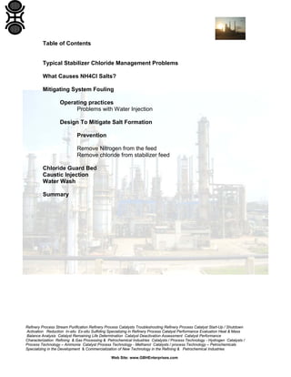 Refinery Process Stream Purification Refinery Process Catalysts Troubleshooting Refinery Process Catalyst Start-Up / Shutdown
Activation Reduction In-situ Ex-situ Sulfiding Specializing in Refinery Process Catalyst Performance Evaluation Heat & Mass
Balance Analysis Catalyst Remaining Life Determination Catalyst Deactivation Assessment Catalyst Performance
Characterization Refining & Gas Processing & Petrochemical Industries Catalysts / Process Technology - Hydrogen Catalysts /
Process Technology – Ammonia Catalyst Process Technology - Methanol Catalysts / process Technology – Petrochemicals
Specializing in the Development & Commercialization of New Technology in the Refining & Petrochemical Industries
Web Site: www.GBHEnterprises.com
Table of Contents
Typical Stabilizer Chloride Management Problems
What Causes NH4Cl Salts?
Mitigating System Fouling
Operating practices
Problems with Water Injection
Design To Mitigate Salt Formation
Prevention
Remove Nitrogen from the feed
Remove chloride from stabilizer feed
Chloride Guard Bed
Caustic Injection
Water Wash
Summary
 