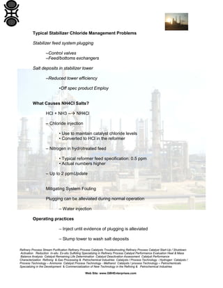 Refinery Process Stream Purification Refinery Process Catalysts Troubleshooting Refinery Process Catalyst Start-Up / Shutdown
Activation Reduction In-situ Ex-situ Sulfiding Specializing in Refinery Process Catalyst Performance Evaluation Heat & Mass
Balance Analysis Catalyst Remaining Life Determination Catalyst Deactivation Assessment Catalyst Performance
Characterization Refining & Gas Processing & Petrochemical Industries Catalysts / Process Technology - Hydrogen Catalysts /
Process Technology – Ammonia Catalyst Process Technology - Methanol Catalysts / process Technology – Petrochemicals
Specializing in the Development & Commercialization of New Technology in the Refining & Petrochemical Industries
Web Site: www.GBHEnterprises.com
Typical Stabilizer Chloride Management Problems
Stabilizer feed system plugging
–Control valves
–Feed/bottoms exchangers
Salt deposits in stabilizer tower
–Reduced tower efficiency
•Off spec product Employ
What Causes NH4Cl Salts?
HCl + NH3 -- NH4Cl
– Chloride injection
• Use to maintain catalyst chloride levels
• Converted to HCl in the reformer
– Nitrogen in hydrotreated feed
• Typical reformer feed specification: 0.5 ppm
• Actual numbers higher
– Up to 2 ppmUpdate
Mitigating System Fouling
Plugging can be alleviated during normal operation
– Water injection
Operating practices
– Inject until evidence of plugging is alleviated
– Slump tower to wash salt deposits
 