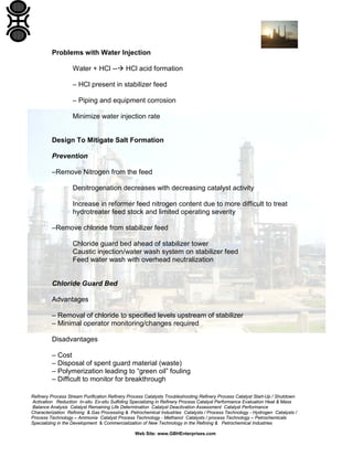 Refinery Process Stream Purification Refinery Process Catalysts Troubleshooting Refinery Process Catalyst Start-Up / Shutdown
Activation Reduction In-situ Ex-situ Sulfiding Specializing in Refinery Process Catalyst Performance Evaluation Heat & Mass
Balance Analysis Catalyst Remaining Life Determination Catalyst Deactivation Assessment Catalyst Performance
Characterization Refining & Gas Processing & Petrochemical Industries Catalysts / Process Technology - Hydrogen Catalysts /
Process Technology – Ammonia Catalyst Process Technology - Methanol Catalysts / process Technology – Petrochemicals
Specializing in the Development & Commercialization of New Technology in the Refining & Petrochemical Industries
Web Site: www.GBHEnterprises.com
Problems with Water Injection
Water + HCl -- HCl acid formation
– HCl present in stabilizer feed
– Piping and equipment corrosion
Minimize water injection rate
Design To Mitigate Salt Formation
Prevention
–Remove Nitrogen from the feed
Denitrogenation decreases with decreasing catalyst activity
Increase in reformer feed nitrogen content due to more difficult to treat
hydrotreater feed stock and limited operating severity
–Remove chloride from stabilizer feed
Chloride guard bed ahead of stabilizer tower
Caustic injection/water wash system on stabilizer feed
Feed water wash with overhead neutralization
Chloride Guard Bed
Advantages
– Removal of chloride to specified levels upstream of stabilizer
– Minimal operator monitoring/changes required
Disadvantages
– Cost
– Disposal of spent guard material (waste)
– Polymerization leading to “green oil” fouling
– Difficult to monitor for breakthrough
 