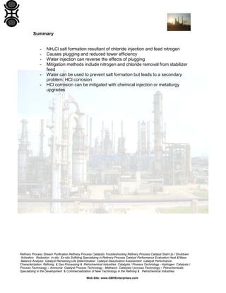 Refinery Process Stream Purification Refinery Process Catalysts Troubleshooting Refinery Process Catalyst Start-Up / Shutdown
Activation Reduction In-situ Ex-situ Sulfiding Specializing in Refinery Process Catalyst Performance Evaluation Heat & Mass
Balance Analysis Catalyst Remaining Life Determination Catalyst Deactivation Assessment Catalyst Performance
Characterization Refining & Gas Processing & Petrochemical Industries Catalysts / Process Technology - Hydrogen Catalysts /
Process Technology – Ammonia Catalyst Process Technology - Methanol Catalysts / process Technology – Petrochemicals
Specializing in the Development & Commercialization of New Technology in the Refining & Petrochemical Industries
Web Site: www.GBHEnterprises.com
Summary
- NH4Cl salt formation resultant of chloride injection and feed nitrogen
- Causes plugging and reduced tower efficiency
- Water injection can reverse the effects of plugging
- Mitigation methods include nitrogen and chloride removal from stabilizer
feed
- Water can be used to prevent salt formation but leads to a secondary
problem: HCl corrosion
- HCl corrosion can be mitigated with chemical injection or metallurgy
upgrades
 