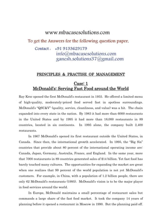 PRINCIPLES & PRACTISE OF MANAGEMENT
Case: 1
McDonald’s: Serving Fast Food around the World
Ray Kroc opened the first McDonald’s restaurant in 1955. He offered a limited menu
of high-quality, moderately-priced food served fast in spotless surroundings.
McDonald’s “QSC&V” (quality, service, cleanliness, and value) was a hit. The chain
expanded into every state in the nation. By 1983 it had more than 6000 restaurants
in the United States and by 1995 it had more than 18,000 restaurants in 89
countries, located in six continents. In 1995 alone, the company built 2,400
restaurants.
In 1967 McDonald’s opened its first restaurant outside the United States, in
Canada. Since then, the international growth accelerated. In 1995, the “Big Six”
countries that provide about 80 percent of the international operating income are:
Canada, Japan, Germany, Australia, France, and England. In the same year, more
that 7000 restaurants in 89 countries generated sales of $14 billion. Yet fast food has
barely touched many cultures. The opportunities for expanding the market are great
when one realizes that 99 percent of the world population is not yet McDonald’s
customers. For example, in China, with a population of 1.2 billion people, there are
only 62 McDonald’s restaurants (1995). McDonald’s vision is to be the major player
in food services around the world.
In Europe, McDonald maintains a small percentage of restaurant sales but
commands a large share of the fast food market. It took the company 14 years of
planning before it opened a restaurant in Moscow in 1990. But the planning paid off.
 