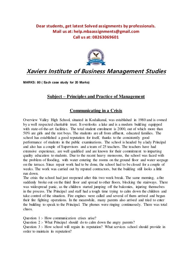 Dear students, get latest Solved assignments by professionals.
Mail us at: help.mbaassignments@gmail.com
Call us at: 08263069601
Xaviers Institute of Business Management Studies
MARKS: 80 ( Each case study for 20 Marks)
Subject – Principles and Practice of Management
Communicating in a Crisis
Overview Valley High School, situated in Kodaikanal, was established in 1980 and is owned
by a well respected charitable trust. It overlooks a lake and is a modern building equipped
with state-of-the-art facilities. The total student enrolment is 2000, out of which more than
50% are girls and the rest boys. The students are all from affluent, educated families. The
school has established a good reputation for itself, thanks to the consistently good
performance of students in the public examinations. The school is headed by a lady Principal
and also has a couple of Supervisors and a team of 25 teachers. The teachers have had
extensive experience, are well qualified and are known for their commitment to imparting
quality education to students. Due to the recent heavy monsoons, the school was faced with
the problem of flooding, with water entering the rooms on the ground floor and water seepage
on the terrace. Since repair work had to be done, the school had to be closed for a couple of
weeks. The work was carried out by reputed contractors, but the building still looks a little
run down.
The crisis the school had just reopened after this two week break. The same morning, a fire
suddenly broke out on the third floor and spread to other floors, blocking the stairways. There
was widespread panic, as the children started jumping off the balconies, injuring themselves
in the process. The Principal and staff had a tough time trying to calm down the children and
take control of the situation. Fire engines were called and several of them arrived and began
their fire fighting operations. In the meanwhile, many parents also arrived and tried to enter
the building to speak to the Principal. The phones were ringing continuously. There was total
chaos.
Question 1 :- How communication crises arise?
Question 2 :- What Principal should do to calm down the angry parents?
Question 3 :- How school will regain its reputation? What services school should provide in
order to maintain its reputation?
 
