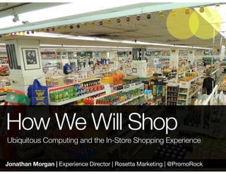 Jonathan Morgan | Experience Director | Rosetta Marketing | @PromoRock
How We Will Shop
Ubiquitous Computing and the In-Store Shopping Experience
 