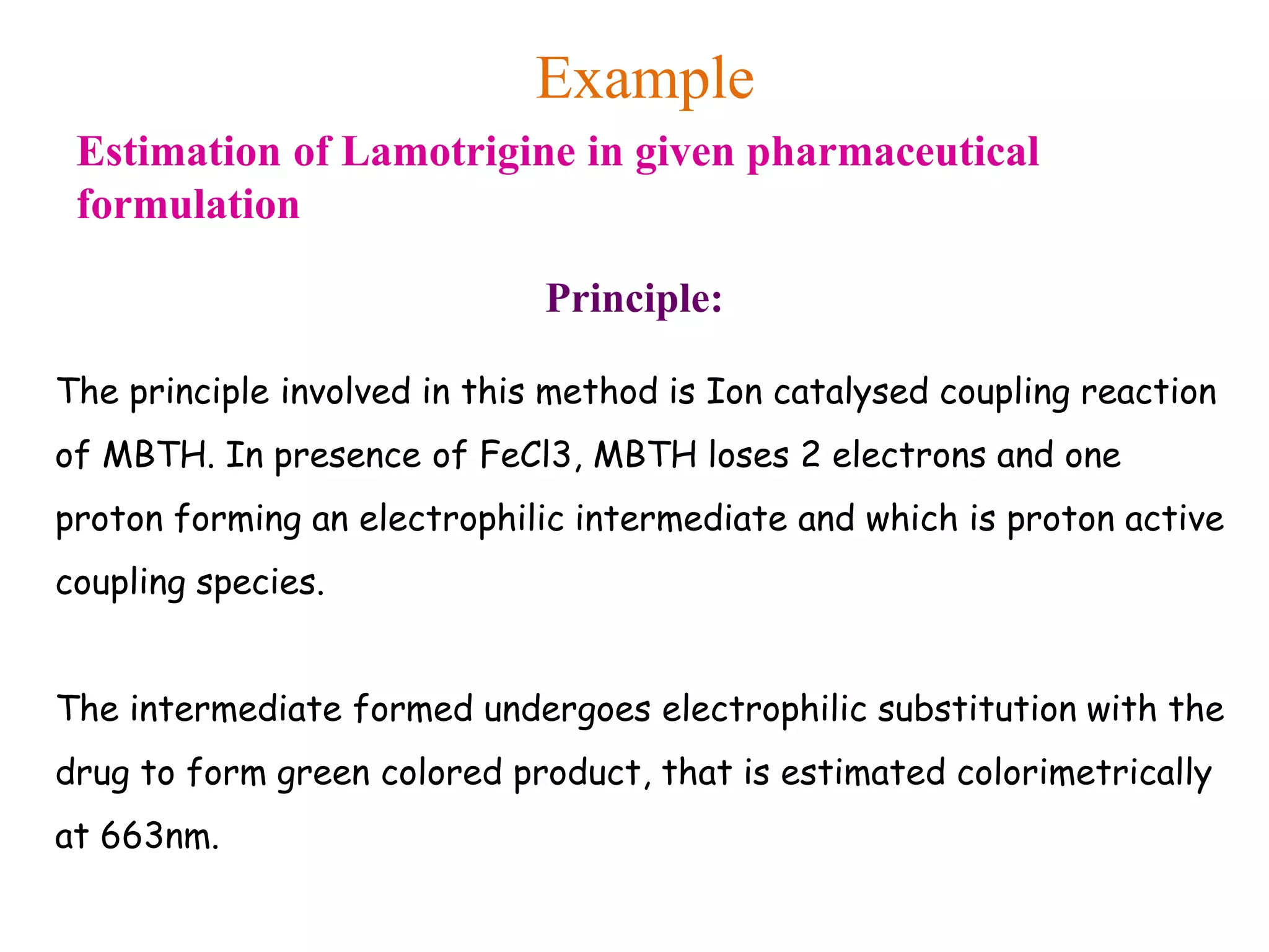 Example
Estimation of Lamotrigine in given pharmaceutical
formulation
Principle:
The principle involved in this method is Ion catalysed coupling reaction
of MBTH. In presence of FeCl3, MBTH loses 2 electrons and one
proton forming an electrophilic intermediate and which is proton active
coupling species.
The intermediate formed undergoes electrophilic substitution with the
drug to form green colored product, that is estimated colorimetrically
at 663nm.
 