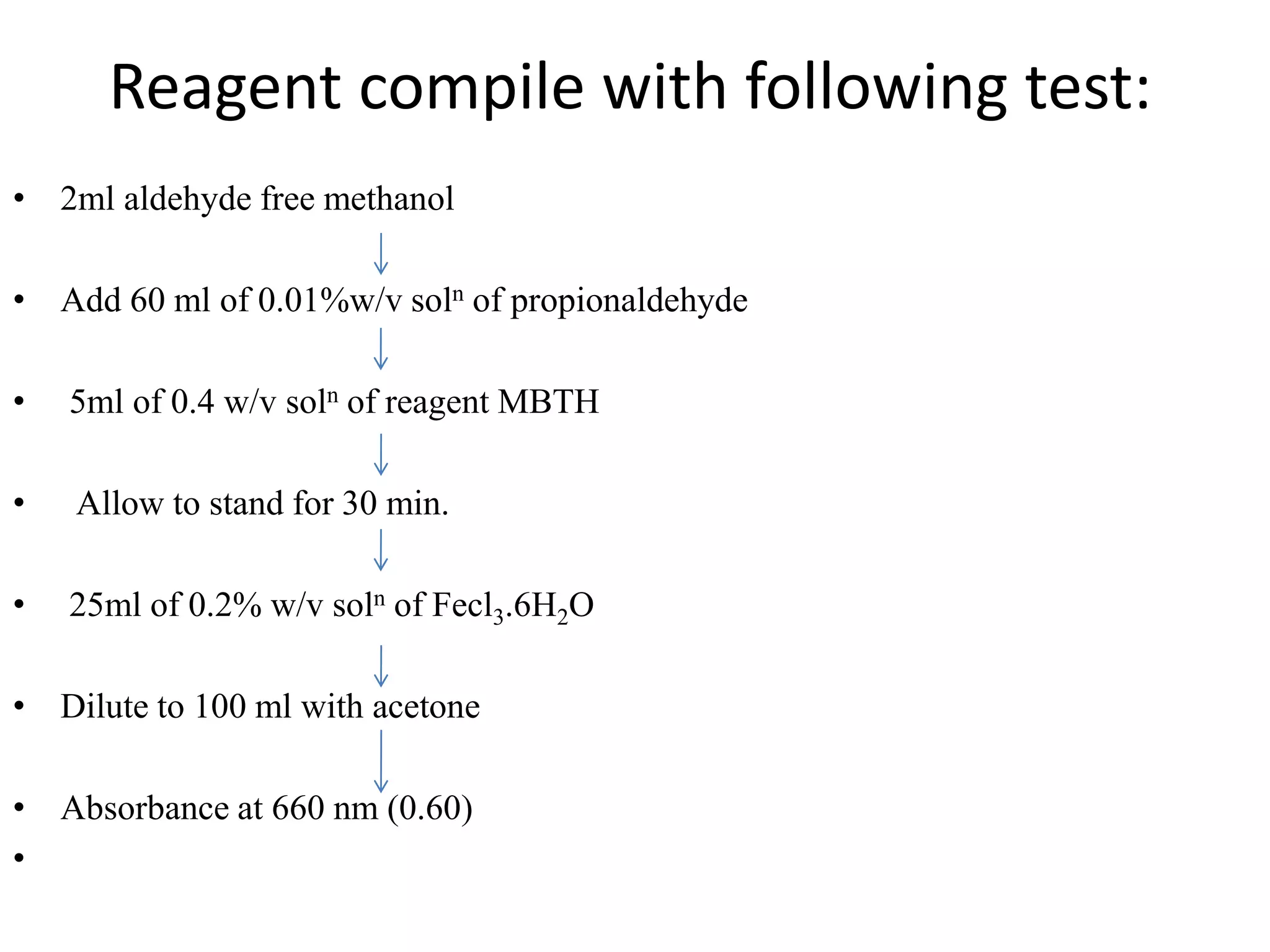 Reagent compile with following test:
• 2ml aldehyde free methanol
• Add 60 ml of 0.01%w/v soln of propionaldehyde
• 5ml of 0.4 w/v soln of reagent MBTH
• Allow to stand for 30 min.
• 25ml of 0.2% w/v soln of Fecl3.6H2O
• Dilute to 100 ml with acetone
• Absorbance at 660 nm (0.60)
•
 